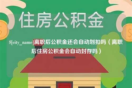 昌都离职后公积金还会自动划扣吗（离职后住房公积金会自动封存吗）